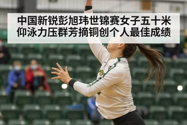 中国新锐彭旭玮世锦赛女子五十米仰泳力压群芳摘铜创个人最佳成绩