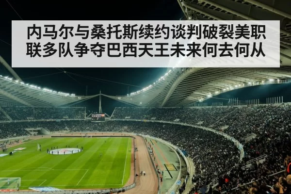 内马尔与桑托斯续约谈判破裂美职联多队争夺巴西天王未来何去何从