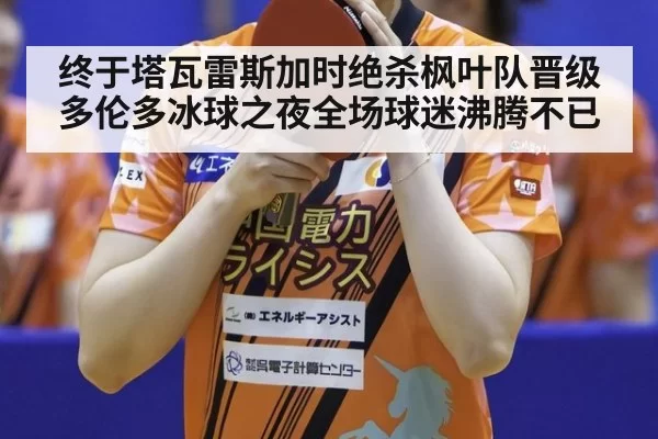 终于塔瓦雷斯加时绝杀枫叶队晋级多伦多冰球之夜全场球迷沸腾不已